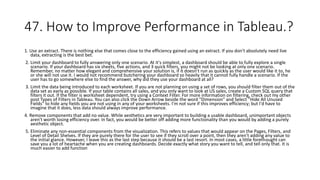 47. How to Improve Performance in Tableau.?
1. Use an extract. There is nothing else that comes close to the efficiency gained using an extract. If you don't absolutely need live
data, extracting is the best bet.
2. Limit your dashboard to fully answering only one scenario. At it's simplest, a dashboard should be able to fully explore a single
scenario. If your dashboard has six sheets, five actions, and 3 quick filters, you might not be looking at only one scenario.
Remember, no matter how elegant and comprehensive your solution is, if it doesn't run as quickly as the user would like it to, he
or she will not use it. I would not recommend butchering your dashboard so heavily that it cannot fully handle a scenario. If the
user has to go somewhere else to find the answer, why did they use your dashboard at all?
3. Limit the data being introduced to each worksheet. If you are not planning on using a set of rows, you should filter them out of the
data set as early as possible. If your table contains all sales, and you only want to look at US sales, create a Custom SQL query that
filters it out. If the filter is worksheet dependent, try using a Context Filter. For more information on filtering, check out my other
post Types of Filters in Tableau. You can also click the Down Arrow beside the word "Dimension" and Select "Hide All Unused
Fields" to hide any fields you are not using in any of your worksheets. I'm not sure if this improves efficiency; but I'd have to
imagine that it does, less data should always improve performance.
4. Remove components that add no value. While aesthetics are very important to building a usable dashboard, unimportant objects
aren't worth losing efficiency over. In fact, you would be better off adding more functionality than you would by adding a purely
aesthetic object.
5. Eliminate any non-essential components from the visualization. This refers to values that would appear on the Pages, Filters, and
Level of Detail Shelves. If they are purely there for the user to see if they scroll over a point, then they aren't adding any value to
the initial glance. However, I leave this as the last step because it should be a last resort. In most cases, a little forethought can
save you a lot of heartache when you are creating dashboards. Decide exactly what story you want to tell, and tell only that. It is
much easier to add function
 