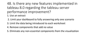 48. Is there any new features implemented in
tableau 8.0 regarding the tableau server
performance improvement?
1. Use an extract
2. Limit your dashboard to fully answering only one scenario
3. Limit the data being introduced to each worksheet
4. Remove components that add no value
5. Eliminate any non-essential components from the visualization
 