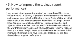 46. How to improve the tableau report
performance?
If you are not planning on using a set of rows, you should filter them
out of the data set as early as possible. If your table contains all sales,
and you only want to look at US sales, create a Custom SQL query that
filters it out. If the filter is worksheet dependent, try using a Context
Filter. For more information on filtering, check out my other post
Types of Filters in Tableau. You can also click the Down Arrow beside
the word "Dimension" and Select "Hide All Unused Fields" to hide any
fields you are not using in any of your worksheets. I'm not sure if this
improves efficiency; but I'd have to imagine that it does, less data
should always improve performance.
 
