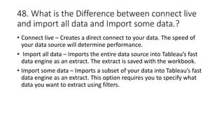 48. What is the Difference between connect live
and import all data and Import some data.?
• Connect live – Creates a direct connect to your data. The speed of
your data source will determine performance.
• Import all data – Imports the entire data source into Tableau’s fast
data engine as an extract. The extract is saved with the workbook.
• Import some data – Imports a subset of your data into Tableau’s fast
data engine as an extract. This option requires you to specify what
data you want to extract using filters.
 