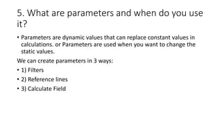 5. What are parameters and when do you use
it?
• Parameters are dynamic values that can replace constant values in
calculations. or Parameters are used when you want to change the
static values.
We can create parameters in 3 ways:
• 1) Filters
• 2) Reference lines
• 3) Calculate Field
 