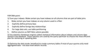 FOR DBA point:
1) Tune your indexes :Make certain you have indexes on all columns that are part of table joins
1. Make certain you have indexes on any column used in a filter
2. Explicitly define primary keys
3. Explicitly define foreign key relationships
4. For large data sets, use table partitioning
5. Define columns as NOT NULL where possible
2) Use statistics Databases engines collect statistical information about indexes and column data
stored in the database. These statistics are used by the query optimizer to choose the most efficient
plan for retrieving or updating data
3) Optimize the data mode: beneficial to create summary tables if most of your queries only need
aggregated data - not base level details records.
 