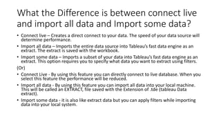 What the Difference is between connect live
and import all data and Import some data?
• Connect live – Creates a direct connect to your data. The speed of your data source will
determine performance.
• Import all data – Imports the entire data source into Tableau’s fast data engine as an
extract. The extract is saved with the workbook.
• Import some data – Imports a subset of your data into Tableau’s fast data engine as an
extract. This option requires you to specify what data you want to extract using filters.
(Or)
• Connect Live - By using this feature you can directly connect to live database. When you
select this feature the performance will be reduced.
• Import all data - By using this feature you can import all data into your local machine.
This will be called an EXTRACT, file saved with the Extension of .tde (tableau Data
extract).
• Import some data - it is also like extract data but you can apply filters while importing
data into your local system.
 