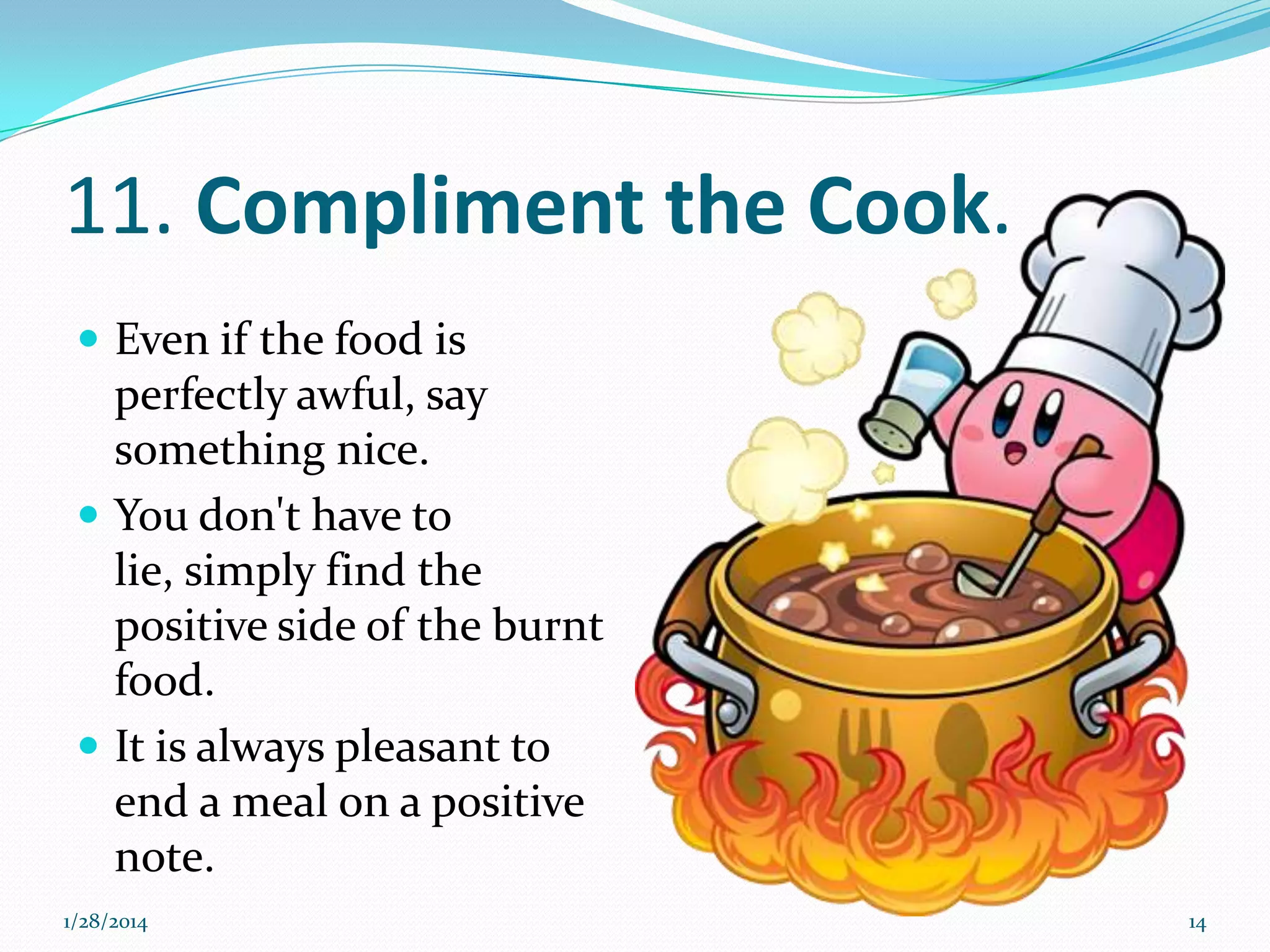11. Compliment the Cook.
 Even if the food is

perfectly awful, say
something nice.
 You don't have to
lie, simply find the
positive side of the burnt
food.
 It is always pleasant to
end a meal on a positive
note.
1/28/2014

14

 
