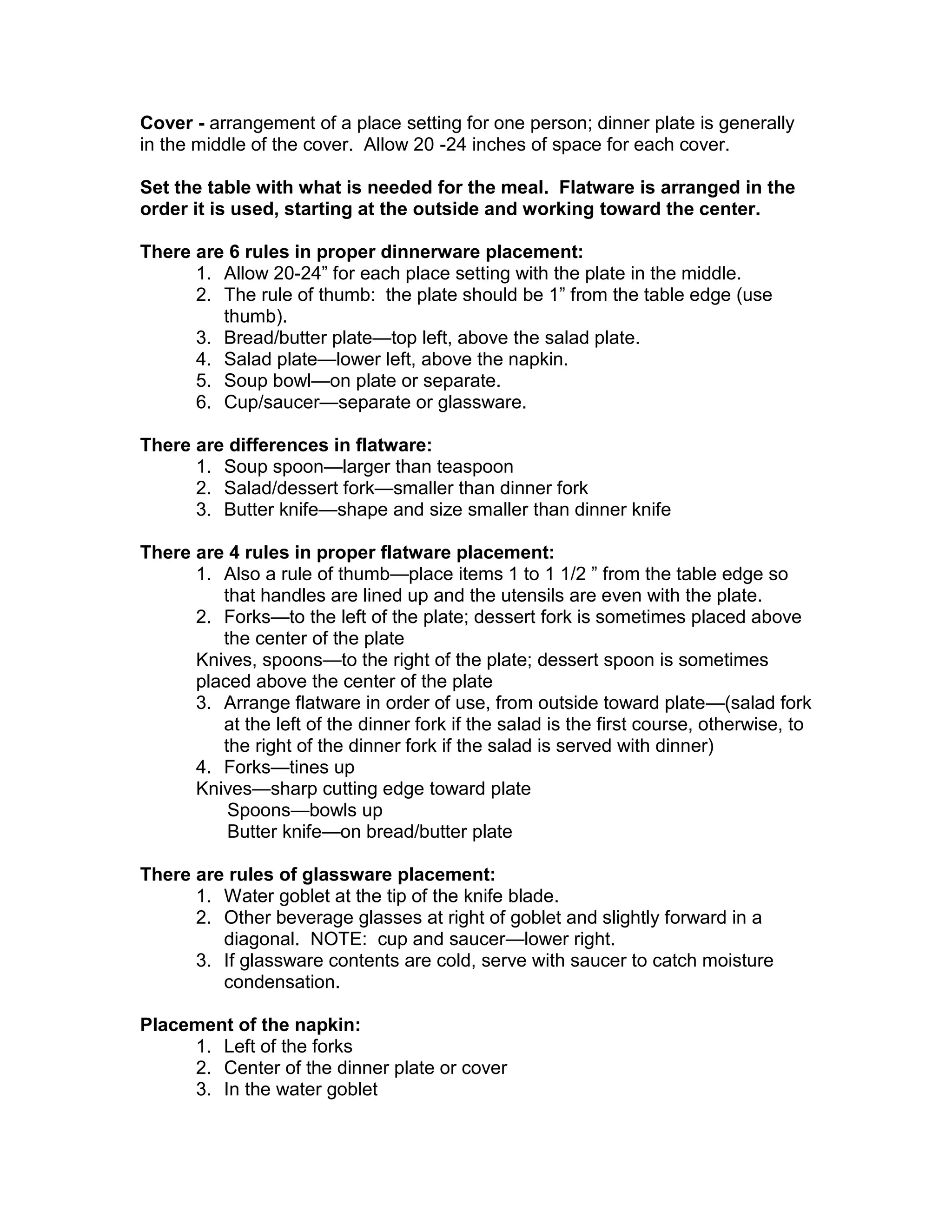 Cover - arrangement of a place setting for one person; dinner plate is generally
in the middle of the cover. Allow 20 -24 inches of space for each cover.

Set the table with what is needed for the meal. Flatware is arranged in the
order it is used, starting at the outside and working toward the center.

There are 6 rules in proper dinnerware placement:
      1. Allow 20-24” for each place setting with the plate in the middle.
      2. The rule of thumb: the plate should be 1” from the table edge (use
         thumb).
      3. Bread/butter plate—top left, above the salad plate.
      4. Salad plate—lower left, above the napkin.
      5. Soup bowl—on plate or separate.
      6. Cup/saucer—separate or glassware.

There are differences in flatware:
      1. Soup spoon—larger than teaspoon
      2. Salad/dessert fork—smaller than dinner fork
      3. Butter knife—shape and size smaller than dinner knife

There are 4 rules in proper flatware placement:
      1. Also a rule of thumb—place items 1 to 1 1/2 ” from the table edge so
         that handles are lined up and the utensils are even with the plate.
      2. Forks—to the left of the plate; dessert fork is sometimes placed above
         the center of the plate
      Knives, spoons—to the right of the plate; dessert spoon is sometimes
      placed above the center of the plate
      3. Arrange flatware in order of use, from outside toward plate—(salad fork
         at the left of the dinner fork if the salad is the first course, otherwise, to
         the right of the dinner fork if the salad is served with dinner)
      4. Forks—tines up
      Knives—sharp cutting edge toward plate
          Spoons—bowls up
          Butter knife—on bread/butter plate

There are rules of glassware placement:
      1. Water goblet at the tip of the knife blade.
      2. Other beverage glasses at right of goblet and slightly forward in a
         diagonal. NOTE: cup and saucer—lower right.
      3. If glassware contents are cold, serve with saucer to catch moisture
         condensation.

Placement of the napkin:
     1. Left of the forks
     2. Center of the dinner plate or cover
     3. In the water goblet
 