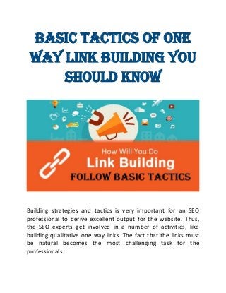 Basic Tactics of One
Way Link Building You
Should Know
Building strategies and tactics is very important for an SEO
professional to derive excellent output for the website. Thus,
the SEO experts get involved in a number of activities, like
building qualitative one way links. The fact that the links must
be natural becomes the most challenging task for the
professionals.
 