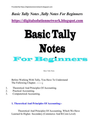 Provided By https://digitalsolutionnetwork.blogspot.com
Basic Tally Notes ,Tally Notes For Beginners
https://digitalsolutionnetwork.blogspot.com
Basic Tally Notes
Before Working With Tally, You Have To Understand
The Following Chapter. ------↓
1. Theoretical And Principles Of Accounting.
2. Practical Accounting.
3. Computerized Accounting.
1. Theoretical And Principles Of Accounting:-
Theoretical And Principles Of Accounting, Which We Have
Learned In Higher. Secondary (Commerce And B.Com Level)
 