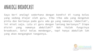 ANALOGI BROADCAST
Saya beri analogi sederhana dengan kondisi di ruang kelas
yang sedang diajar oleh guru. tiba tiba ada yang mengetuk
pintu dan bertanya pada guru ada ga yang namanya ‘abdullah’,
ini misal saja. Lalu si guru dengan lantang bertanya:” Siapa
disini yang namanya abdullah?” Nah itulah fungsinya
broadcast. Seisi kelas mendengar, tapi hanya abdullah lah
yang akan mengangkat tangannya.
 