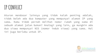IP CONFLICT
Aturan mendasar lainnya yang tidak kalah penting adalah,
tidak boleh ada dua komputer yang mempunyai alamat IP yang
sama. Kamu tidak pernah melihat nomor rumah yang sama di
sebuah alamat jalan bukan? Analogi yang lain, ga mungkin ada
dua siswa mempunyai NIS (nomor induk siswa) yang sama. Hal
ini juga berlaku untuk IP.
 