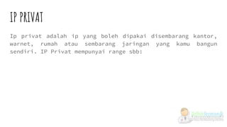 IP PRIVAT
Ip privat adalah ip yang boleh dipakai disembarang kantor,
warnet, rumah atau sembarang jaringan yang kamu bangun
sendiri. IP Privat mempunyai range sbb:
 