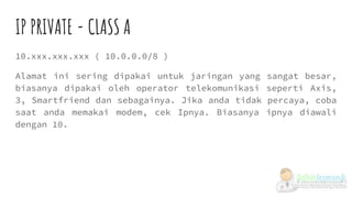 IP PRIVATE - CLASS A
10.xxx.xxx.xxx ( 10.0.0.0/8 )
Alamat ini sering dipakai untuk jaringan yang sangat besar,
biasanya dipakai oleh operator telekomunikasi seperti Axis,
3, Smartfriend dan sebagainya. Jika anda tidak percaya, coba
saat anda memakai modem, cek Ipnya. Biasanya ipnya diawali
dengan 10.
 
