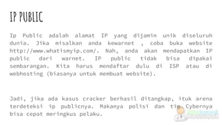 IP PUBLIC
Ip Public adalah alamat IP yang dijamin unik diseluruh
dunia. Jika misalkan anda kewarnet , coba buka website
http://www.whatismyip.com/. Nah, anda akan mendapatkan IP
public dari warnet. IP public tidak bisa dipakai
sembarangan. Kita harus mendaftar dulu di ISP atau di
webhosting (biasanya untuk membuat website).
Jadi, jika ada kasus cracker berhasil ditangkap, ituk arena
terdeteksi ip publicnya. Makanya polisi dan tim Cybernya
bisa cepat meringkus pelaku.
 