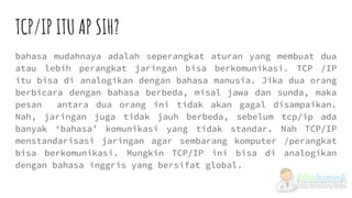 TCP/IP ITU AP SIH?
bahasa mudahnaya adalah seperangkat aturan yang membuat dua
atau lebih perangkat jaringan bisa berkomunikasi. TCP /IP
itu bisa di analogikan dengan bahasa manusia. Jika dua orang
berbicara dengan bahasa berbeda, misal jawa dan sunda, maka
pesan antara dua orang ini tidak akan gagal disampaikan.
Nah, jaringan juga tidak jauh berbeda, sebelum tcp/ip ada
banyak ‘bahasa’ komunikasi yang tidak standar. Nah TCP/IP
menstandarisasi jaringan agar sembarang komputer /perangkat
bisa berkomunikasi. Mungkin TCP/IP ini bisa di analogikan
dengan bahasa inggris yang bersifat global.
 