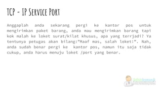 TCP - IP Service Port
Anggaplah anda sekarang pergi ke kantor pos untuk
mengirimkan paket barang, anda mau mengirimkan barang tapi
kok malah ke loket surat/kilat khusus, apa yang terrjadi? Ya
tentunya petugas akan bilang:”Maaf mas, salah loket!”. Nah,
anda sudah benar pergi ke kantor pos, namun itu saja tidak
cukup, anda harus menuju loket /port yang benar.
 