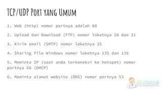 TCP/UDP Port yang Umum
1. Web (http) nomor portnya adalah 80
2. Upload dan Download (FTP) nomor loketnya 20 dan 21
3. Kirim email (SMTP) nomor loketnya 25
4. Sharing file Windows nomor loketnya 135 dan 139
5. Meminta IP (saat anda terkoneksi ke hotspot) nomor
portnya 68 (DHCP)
6. Meminta alamat website (DNS) nomor portnya 53
 