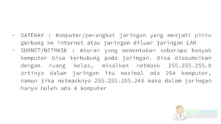 - GATEWAY : Komputer/perangkat jaringan yang menjadi pintu
gerbang ke internet atau jaringan diluar jaringan LAN
- SUBNET/NETMASK : Aturan yang menentukan sebarapa banyak
komputer bisa terhubung pada jaringan. Bisa diasumsikan
dengan ruang kelas, misalkan netmask 255.255.255.0
artinya dalam jaringan itu maximal ada 254 komputer,
namun jika netmasknya 255.255.255.248 maka dalam jaringan
hanya boleh ada 4 komputer
 