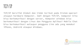 TCP/IP
TCP/IP bersifat Global dan tidak terikat pada Sistem operasi
ataupun hardware Komputer. Jadi dengan TCP/IP, komputer kita
bisa berkomunikasi dengan server, Komputer windows bisa
berkomunikasi dengan Linux dan Pengguna Aplikasi Mobile Chat
bisa berkomunikasi walaupun pengguna Line ada yang memakai
iPhone, Android ataupun Windows.
 