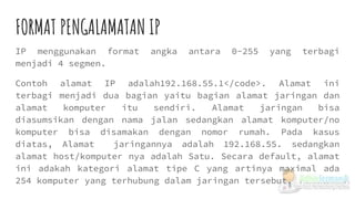 FORMAT PENGALAMATAN IP
IP menggunakan format angka antara 0-255 yang terbagi
menjadi 4 segmen.
Contoh alamat IP adalah192.168.55.1</code>. Alamat ini
terbagi menjadi dua bagian yaitu bagian alamat jaringan dan
alamat komputer itu sendiri. Alamat jaringan bisa
diasumsikan dengan nama jalan sedangkan alamat komputer/no
komputer bisa disamakan dengan nomor rumah. Pada kasus
diatas, Alamat jaringannya adalah 192.168.55. sedangkan
alamat host/komputer nya adalah Satu. Secara default, alamat
ini adakah kategori alamat tipe C yang artinya maximal ada
254 komputer yang terhubung dalam jaringan tersebut.
 