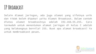 IP Broadcast
Selain Alamat jaringan, ada juga alamat yang sifatnya unik
dan tidak boleh dipakai yaitu Alamat Broadcast. Dalam contoh
diatas alamat broadcastnya adalah 192.168.55.255. Cara
termudah untuk menentukan alamat jaringan di kelas C adalah
yang belakangnya bernilai 255. Buat apa alamat broadcast? Ya
untuk membroadcast pesan.
 