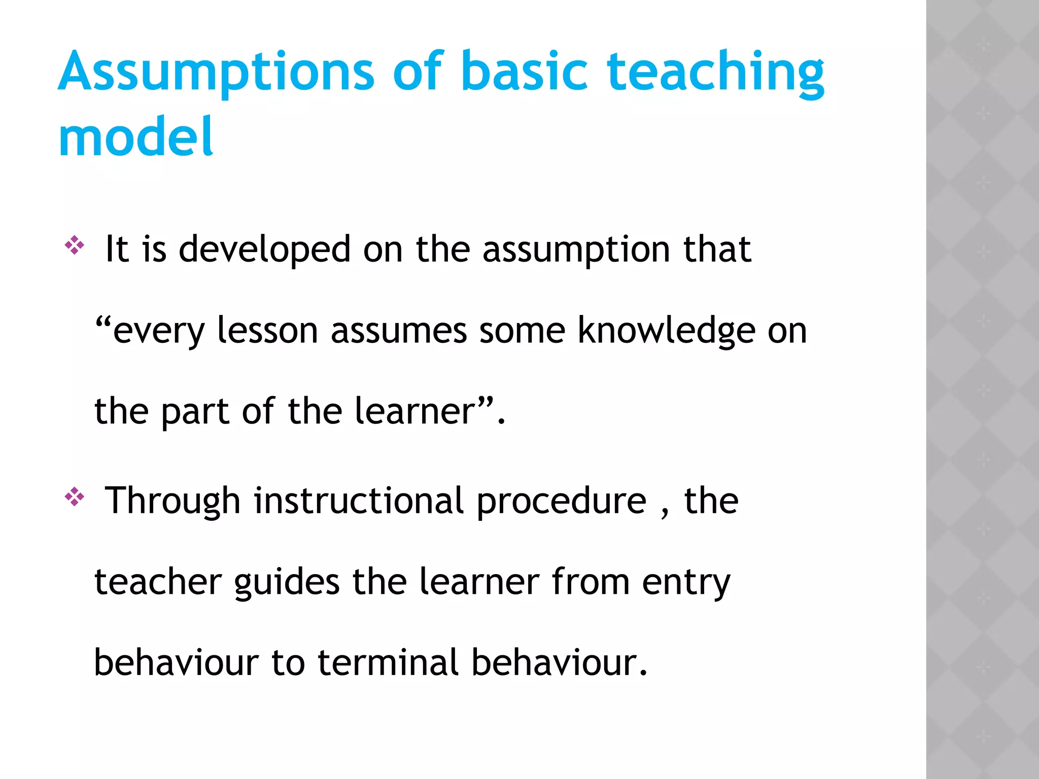 Assumptions of basic teaching
model
 It is developed on the assumption that
“every lesson assumes some knowledge on
the part of the learner”.
 Through instructional procedure , the
teacher guides the learner from entry
behaviour to terminal behaviour.
 