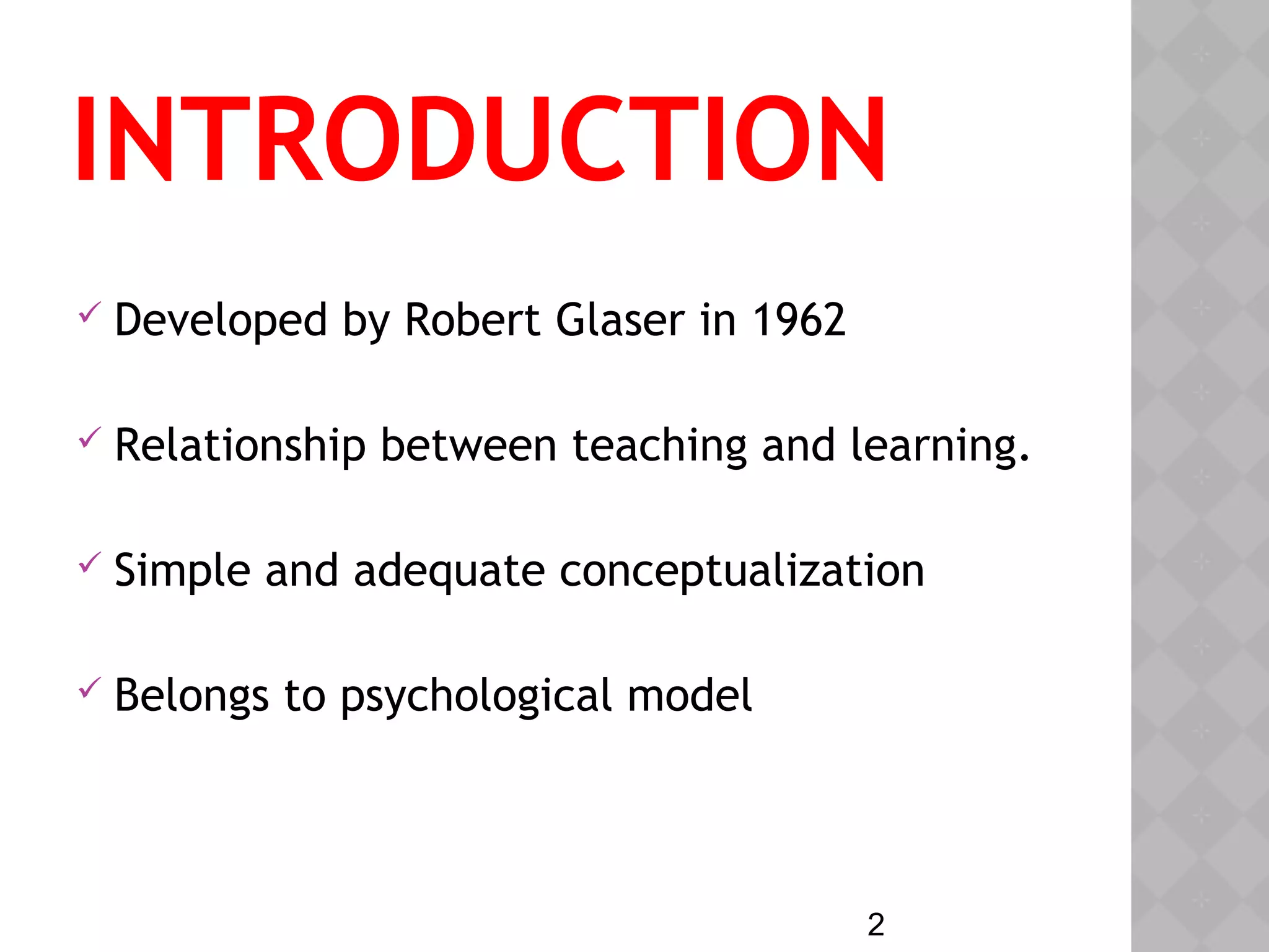 2
INTRODUCTION
 Developed by Robert Glaser in 1962
 Relationship between teaching and learning.
 Simple and adequate conceptualization
 Belongs to psychological model
 