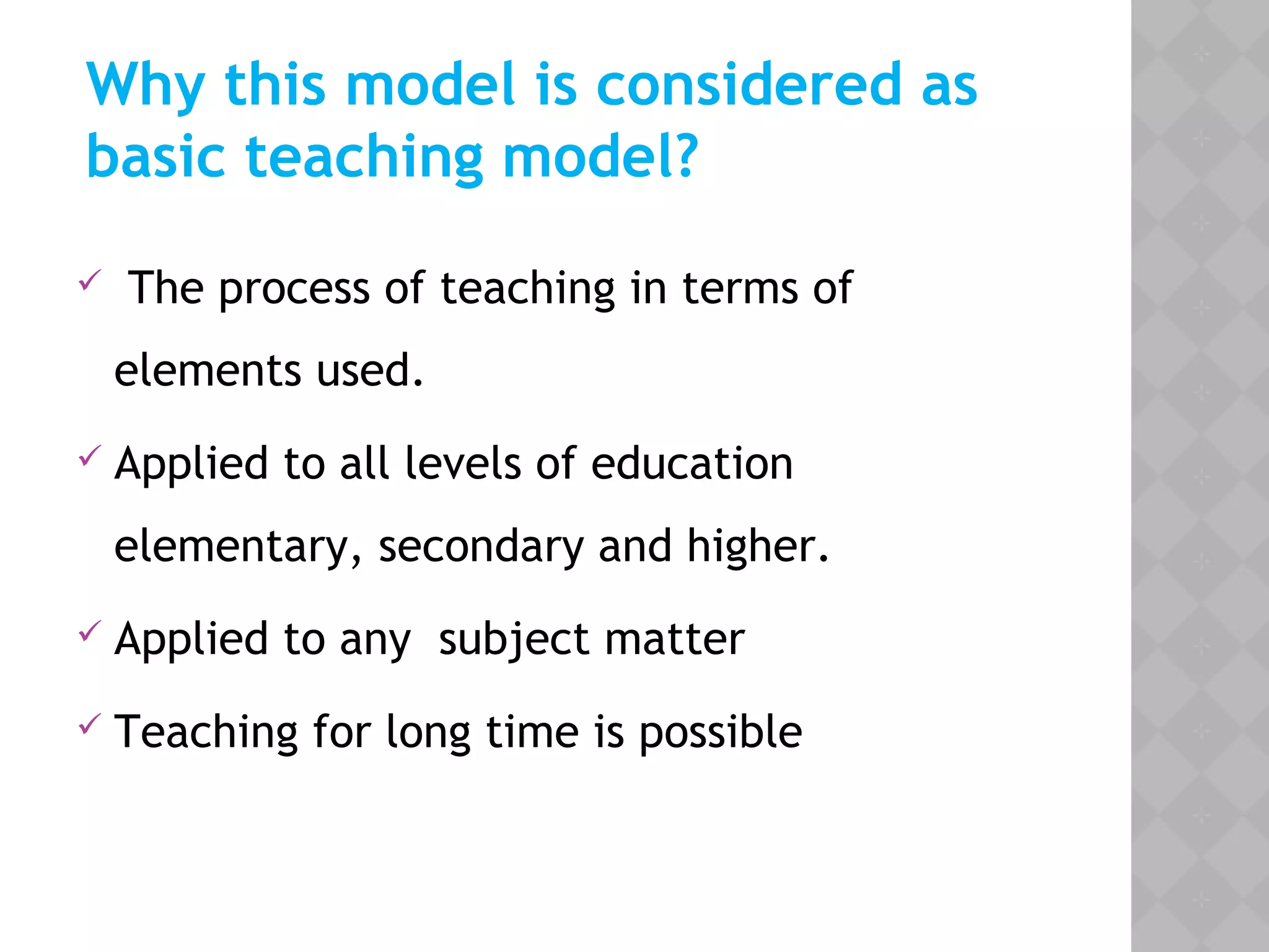 Why this model is considered as
basic teaching model?
 The process of teaching in terms of
elements used.
 Applied to all levels of education
elementary, secondary and higher.
 Applied to any subject matter
 Teaching for long time is possible
 