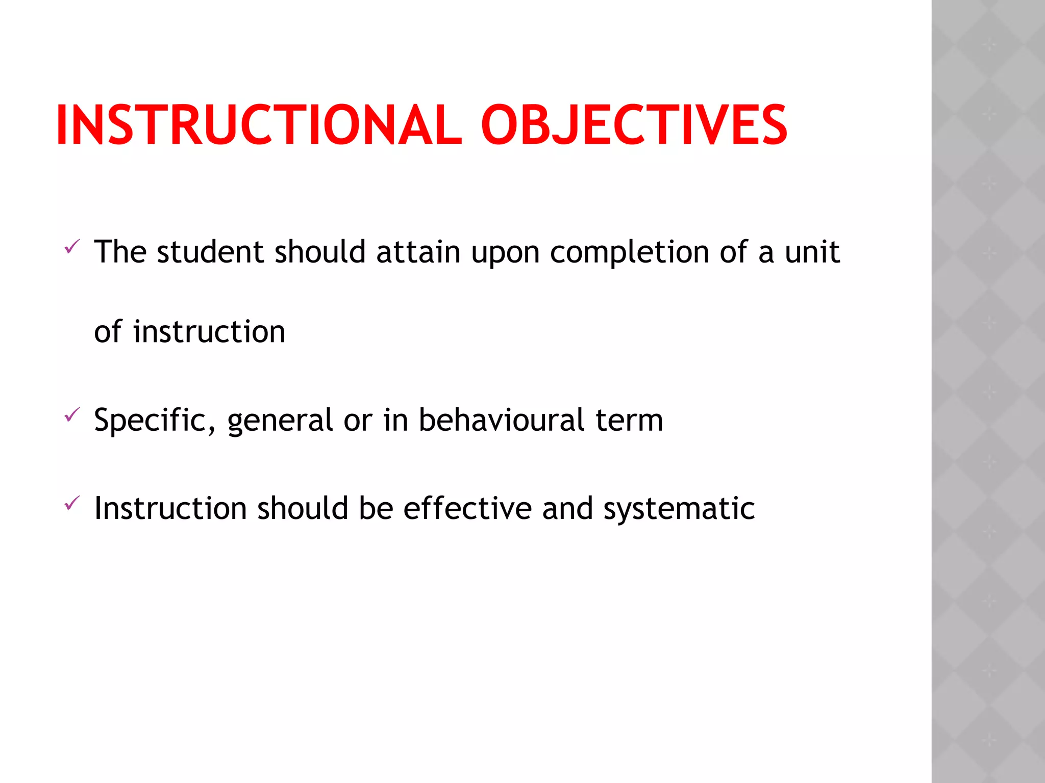 INSTRUCTIONAL OBJECTIVES
 The student should attain upon completion of a unit
of instruction
 Specific, general or in behavioural term
 Instruction should be effective and systematic
 