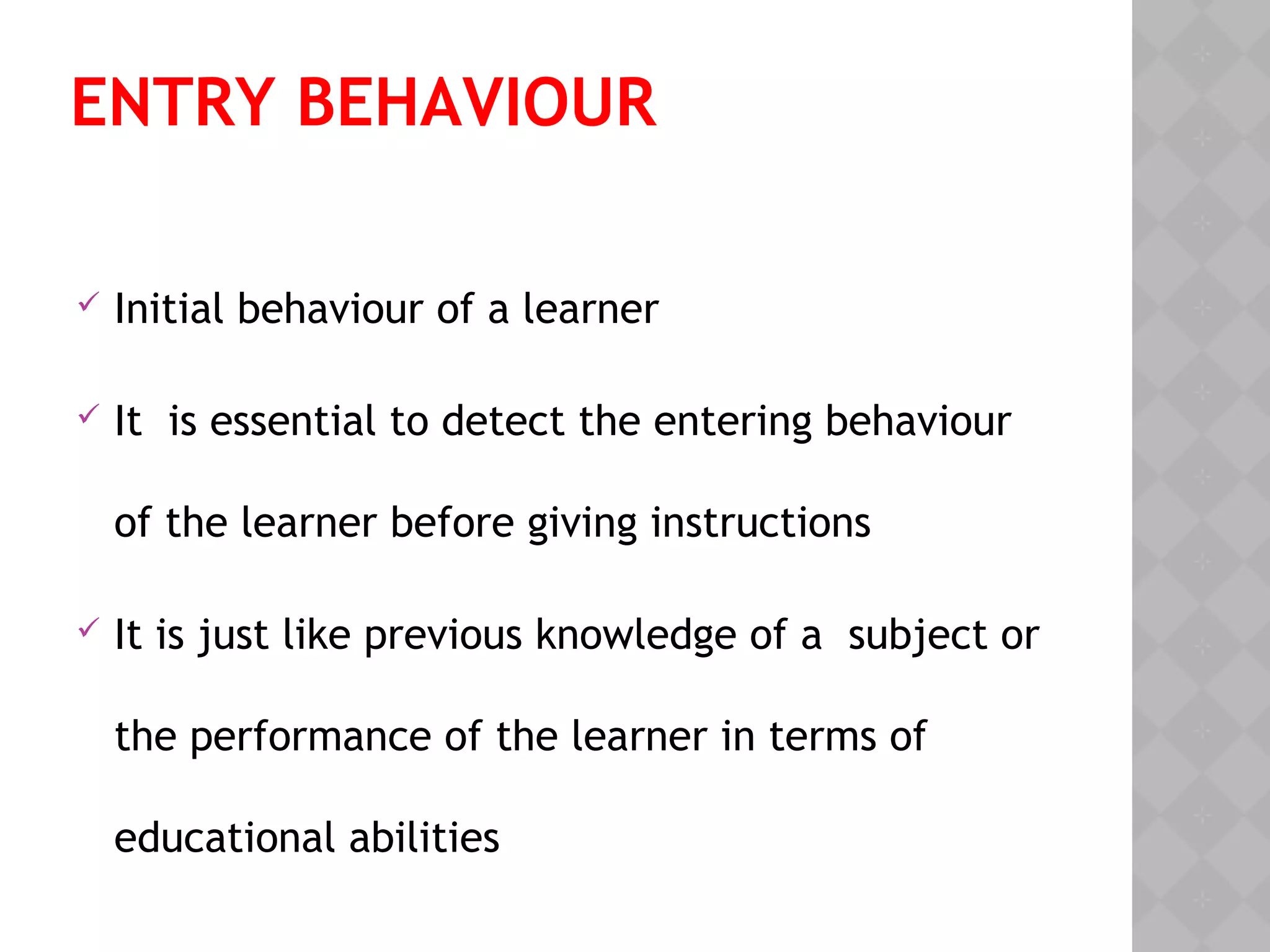 ENTRY BEHAVIOUR
 Initial behaviour of a learner
 It is essential to detect the entering behaviour
of the learner before giving instructions
 It is just like previous knowledge of a subject or
the performance of the learner in terms of
educational abilities
 