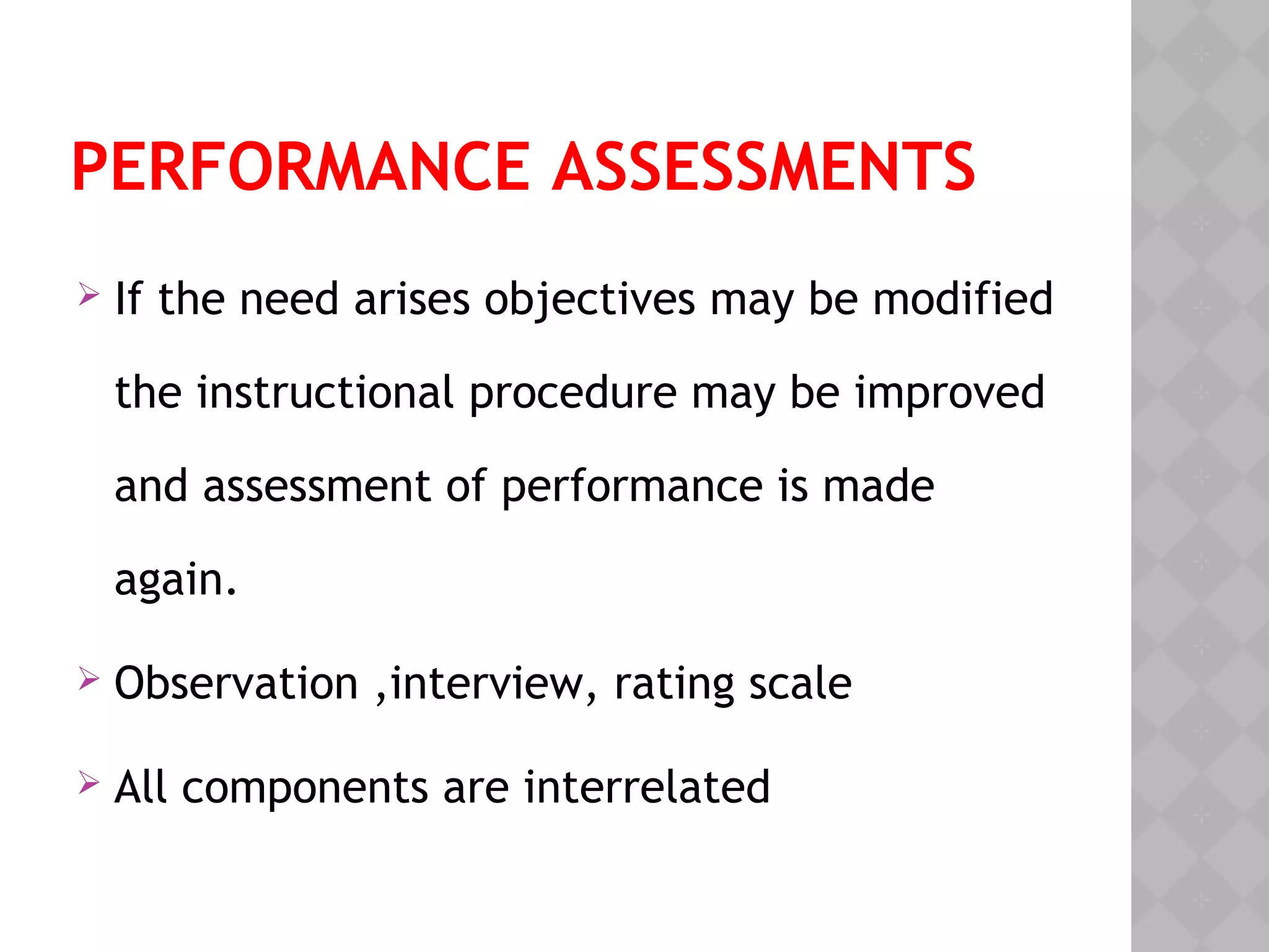 PERFORMANCE ASSESSMENTS
 If the need arises objectives may be modified
the instructional procedure may be improved
and assessment of performance is made
again.
 Observation ,interview, rating scale
 All components are interrelated
 