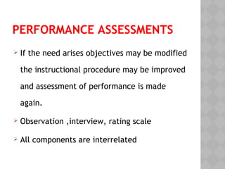 PERFORMANCE ASSESSMENTS
If the need arises objectives may be modified
the instructional procedure may be improved
and assessment of performance is made
again.
Observation ,interview, rating scale
All components are interrelated