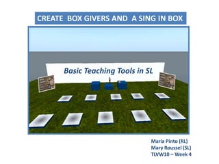 CREATE  BOX GIVERS AND  A SING IN BOX,[object Object],Basic Teaching Tools in SL,[object Object],María Pinto (RL)Mary Roussel (SL),[object Object],TLVW10 – Week 4,[object Object]