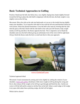 Basic Technical Approaches to Golfing
Position: Stand near the ball, feet fairly close, very slightly sloping bust, hands slightly forward
toward the left leg to place the club shaft in alignment with the left arm, the body weight is very
slightly worn on the left leg.

Movement: Move the club on the side (not backwards or in an arc to the inside) leaving slightly
rotate your shoulders. Try to keep the club shaft in line with the left arm (and therefore almost no
wrist action). Select the desired momentum. Cross the ball to the same by insisting that the club
rubs the grass at the ball, finish with the club shaft in line with your left forearm, body weight
mainly on left leg and above the thorax opposite the hole. This is imperative not to block the
shoulders and cross the ball without giving an unfortunate twist of the wrist with his right hand.
Always finish the thorax make the hole so small and short is that your approach.




                                    www.GirlsGolf.com
Technical approach lobed

Movement: Create momentum by arming and wrists slightly by curbing the rotation of your
shoulders. Junior girls golfers should put a little more weight on left leg during the swing and
hits it, then release all the weight on his left leg to get through and finish the shot. And do not
worry to lift the ball and be content to rub the floor at the ball. Select a sand wedge or lob wedge
(very open club) rather than a pitching wedge, the ball will be higher.

Which club to choose?
 