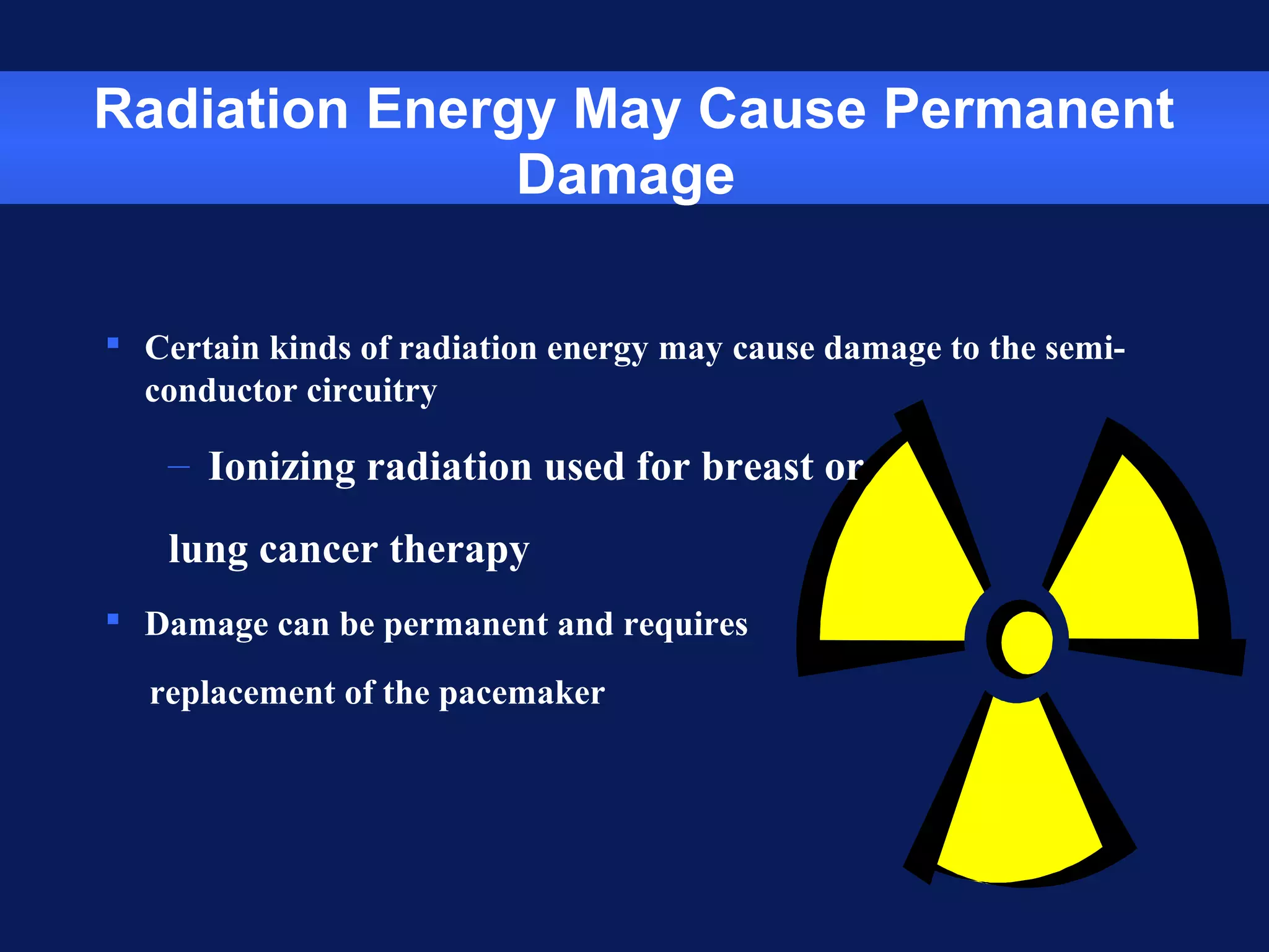 Radiation Energy May Cause Permanent
Damage
 Certain kinds of radiation energy may cause damage to the semi-
conductor circuitry
– Ionizing radiation used for breast or
lung cancer therapy
 Damage can be permanent and requires
replacement of the pacemaker
 