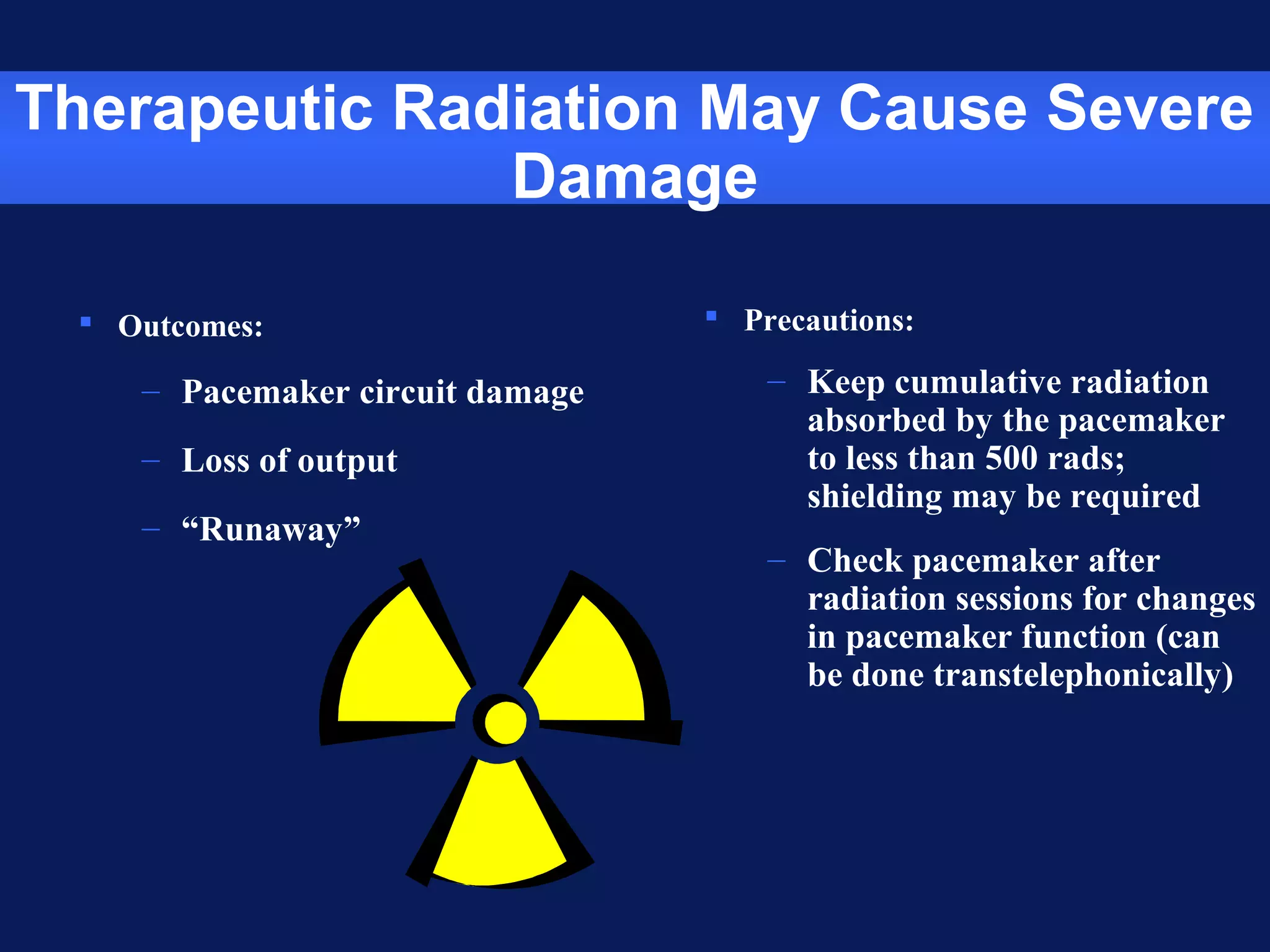 Therapeutic Radiation May Cause Severe
Damage
 Outcomes:
– Pacemaker circuit damage
– Loss of output
– “Runaway”
 Precautions:
– Keep cumulative radiation
absorbed by the pacemaker
to less than 500 rads;
shielding may be required
– Check pacemaker after
radiation sessions for changes
in pacemaker function (can
be done transtelephonically)
 