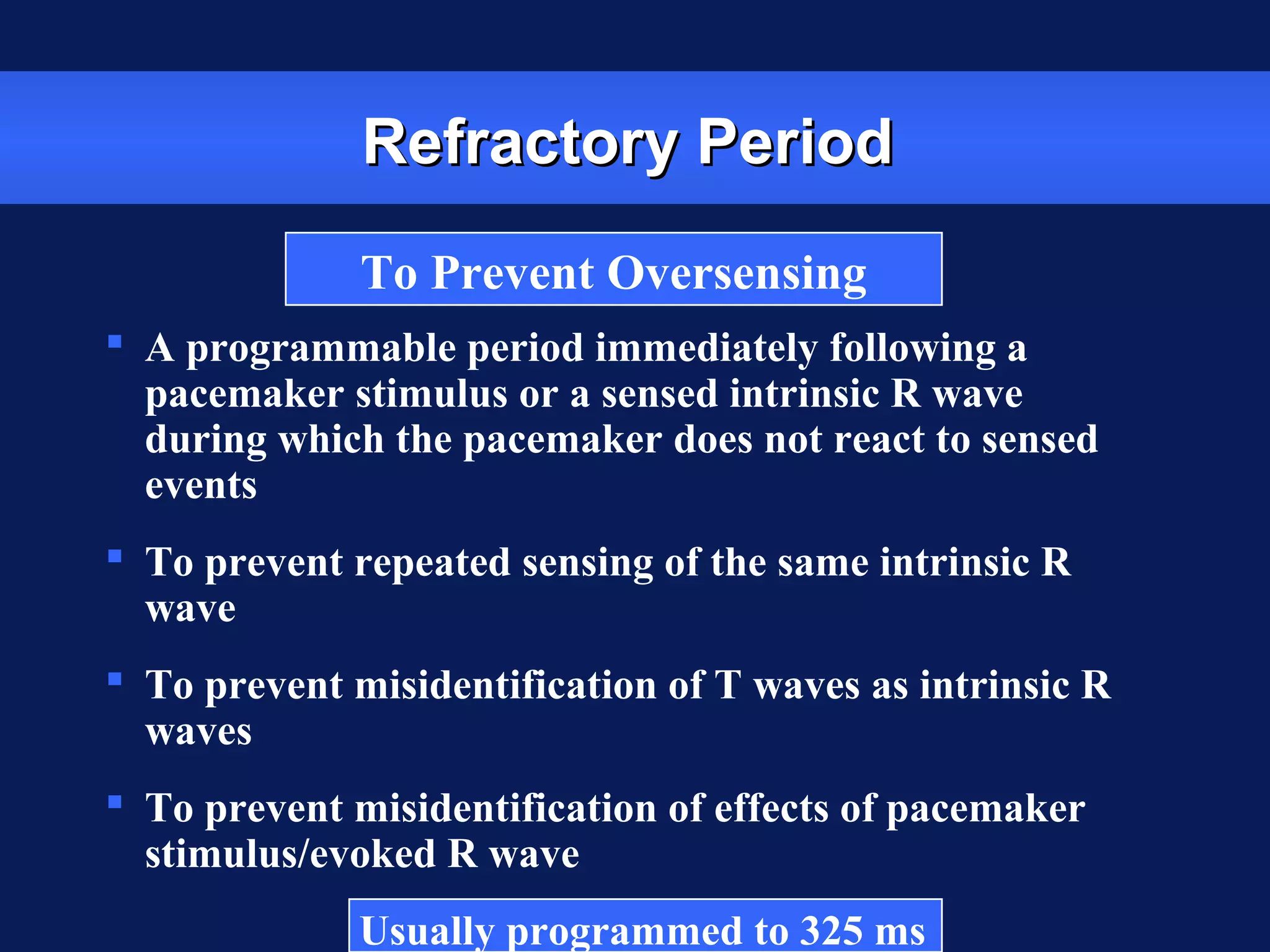 Refractory PeriodRefractory Period
 A programmable period immediately following a
pacemaker stimulus or a sensed intrinsic R wave
during which the pacemaker does not react to sensed
events
 To prevent repeated sensing of the same intrinsic R
wave
 To prevent misidentification of T waves as intrinsic R
waves
 To prevent misidentification of effects of pacemaker
stimulus/evoked R wave
Usually programmed to 325 ms
To Prevent Oversensing
 