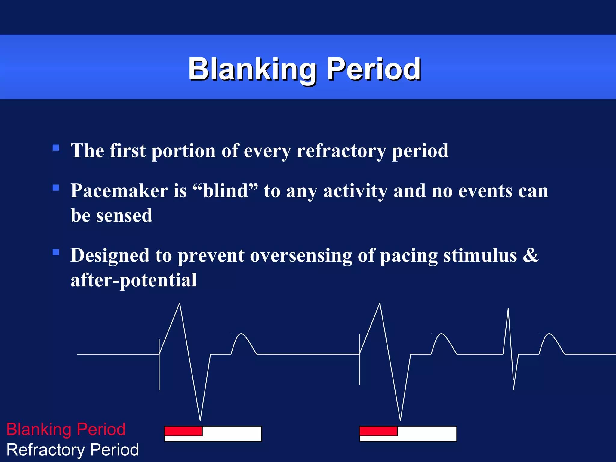 Blanking PeriodBlanking Period
 The first portion of every refractory period
 Pacemaker is “blind” to any activity and no events can
be sensed
 Designed to prevent oversensing of pacing stimulus &
after-potential
Blanking Period
Refractory Period
 