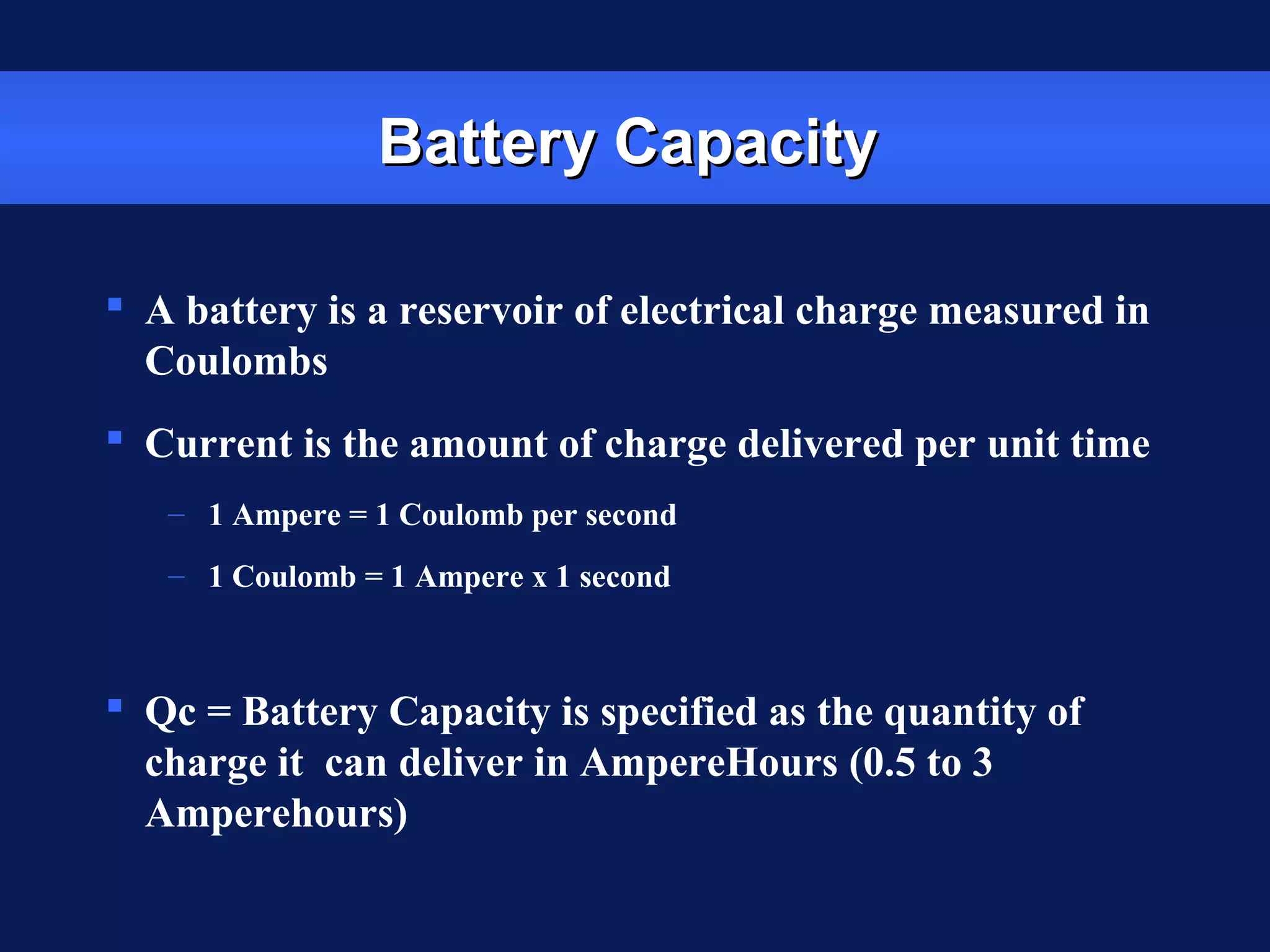 Battery CapacityBattery Capacity
 A battery is a reservoir of electrical charge measured in
Coulombs
 Current is the amount of charge delivered per unit time
– 1 Ampere = 1 Coulomb per second
– 1 Coulomb = 1 Ampere x 1 second
 Qc = Battery Capacity is specified as the quantity of
charge it can deliver in AmpereHours (0.5 to 3
Amperehours)
 