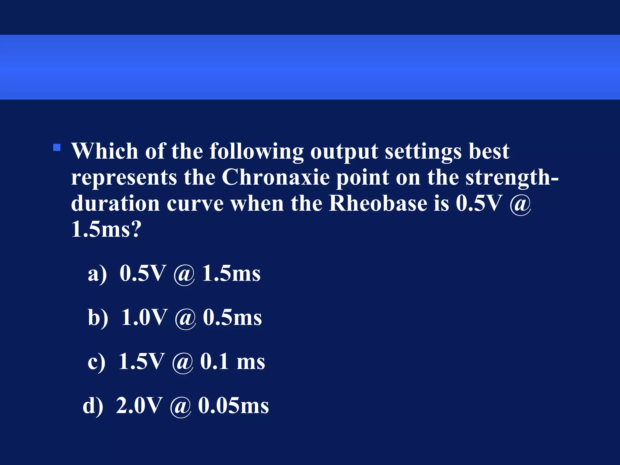  Which of the following output settings best
represents the Chronaxie point on the strength-
duration curve when the Rheobase is 0.5V @
1.5ms?
a) 0.5V @ 1.5ms
b) 1.0V @ 0.5ms
c) 1.5V @ 0.1 ms
d) 2.0V @ 0.05ms
 