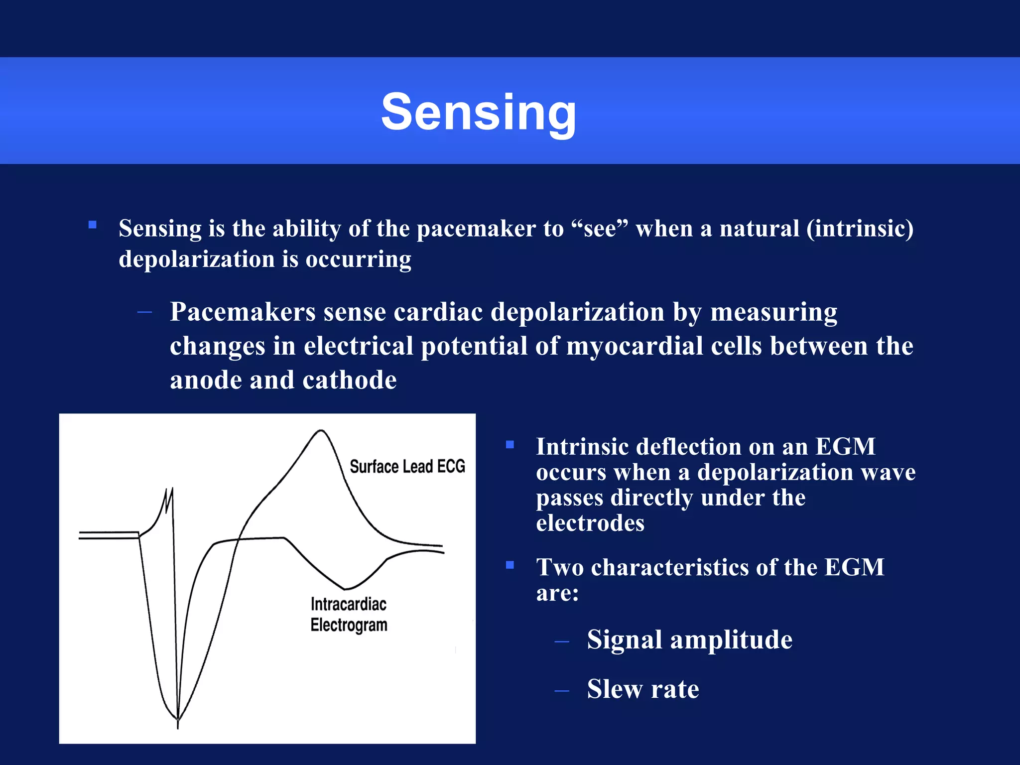 Sensing
 Sensing is the ability of the pacemaker to “see” when a natural (intrinsic)
depolarization is occurring
– Pacemakers sense cardiac depolarization by measuring
changes in electrical potential of myocardial cells between the
anode and cathode
 Intrinsic deflection on an EGM
occurs when a depolarization wave
passes directly under the
electrodes
 Two characteristics of the EGM
are:
– Signal amplitude
– Slew rate
 