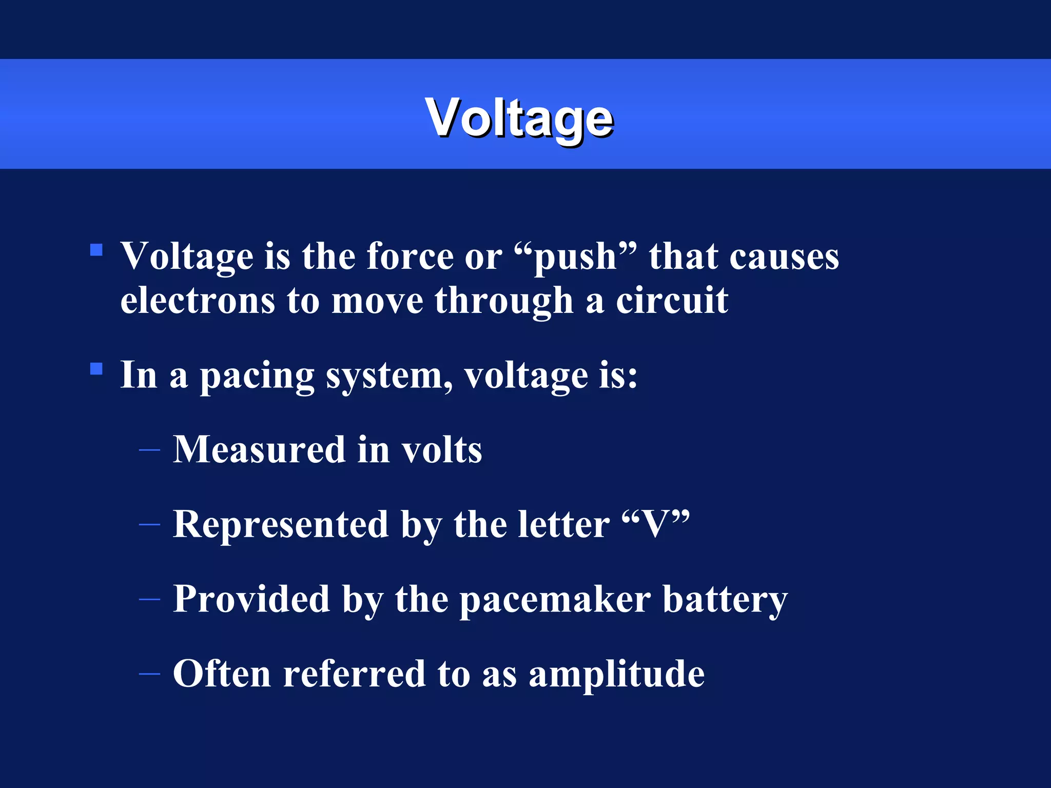 VoltageVoltage
 Voltage is the force or “push” that causes
electrons to move through a circuit
 In a pacing system, voltage is:
– Measured in volts
– Represented by the letter “V”
– Provided by the pacemaker battery
– Often referred to as amplitude
 