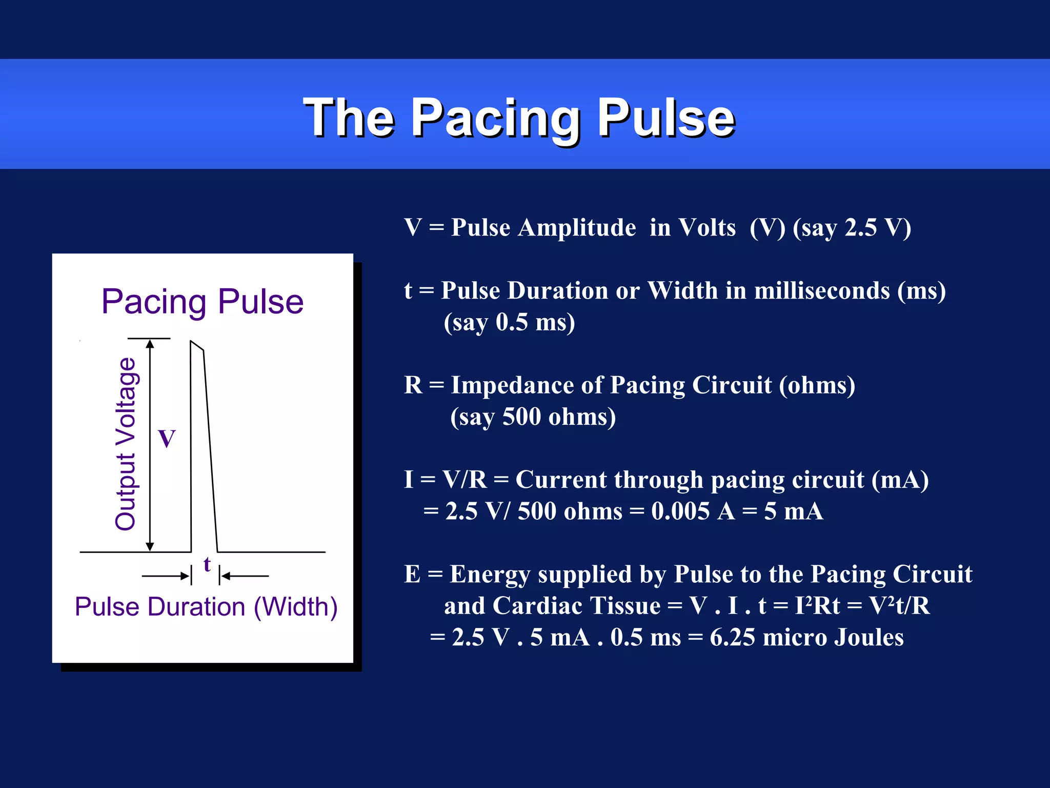 The Pacing PulseThe Pacing Pulse
tt
Pacing Pulse
Pulse Duration (Width)
OutputVoltage
V = Pulse Amplitude in Volts (V) (say 2.5 V)
t = Pulse Duration or Width in milliseconds (ms)
(say 0.5 ms)
R = Impedance of Pacing Circuit (ohms)
(say 500 ohms)
I = V/R = Current through pacing circuit (mA)
= 2.5 V/ 500 ohms = 0.005 A = 5 mA
E = Energy supplied by Pulse to the Pacing Circuit
and Cardiac Tissue = V . I . t = I2
Rt = V2
t/R
= 2.5 V . 5 mA . 0.5 ms = 6.25 micro Joules
V
t
 