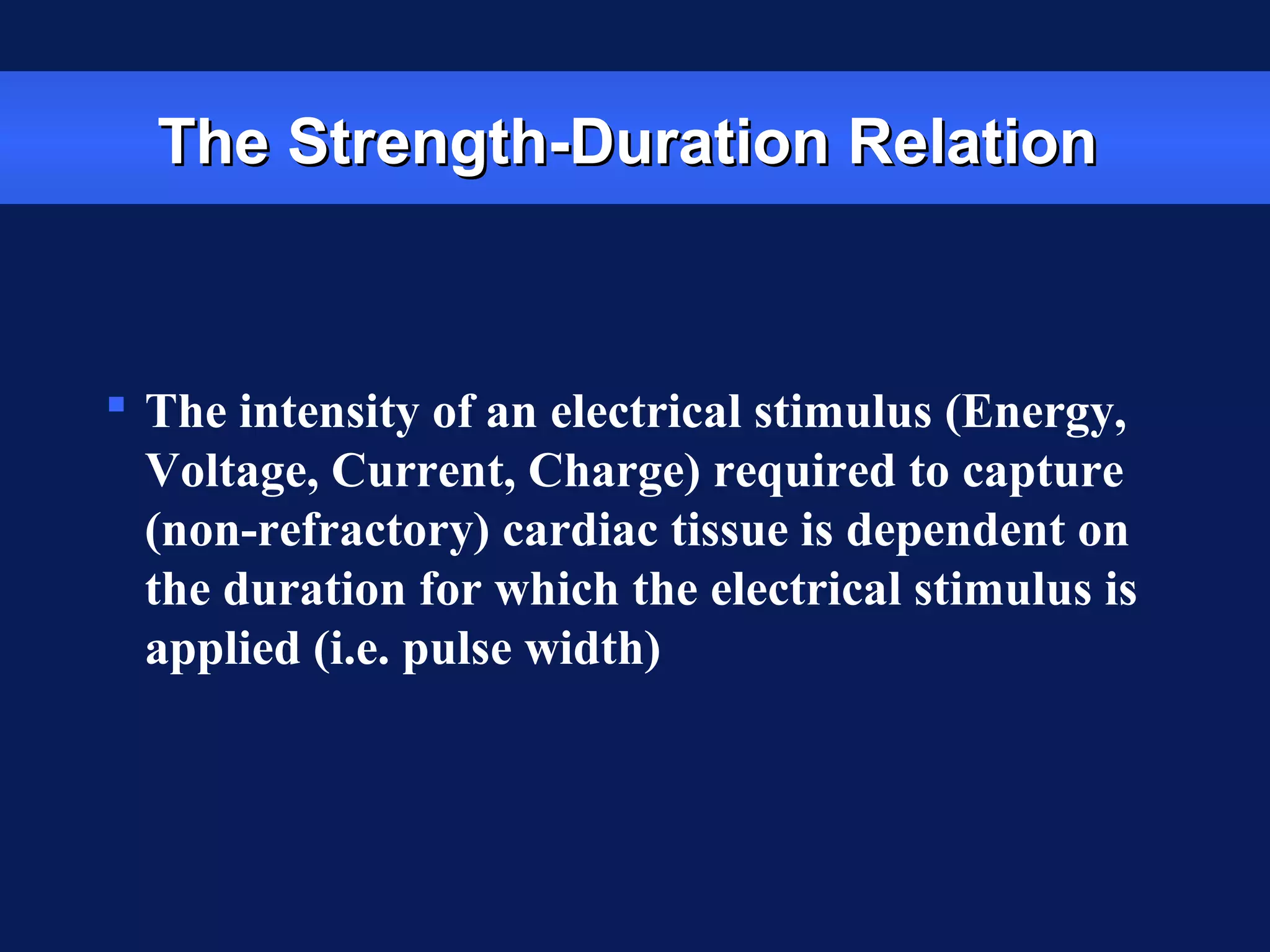 The Strength-Duration RelationThe Strength-Duration Relation
 The intensity of an electrical stimulus (Energy,
Voltage, Current, Charge) required to capture
(non-refractory) cardiac tissue is dependent on
the duration for which the electrical stimulus is
applied (i.e. pulse width)
 