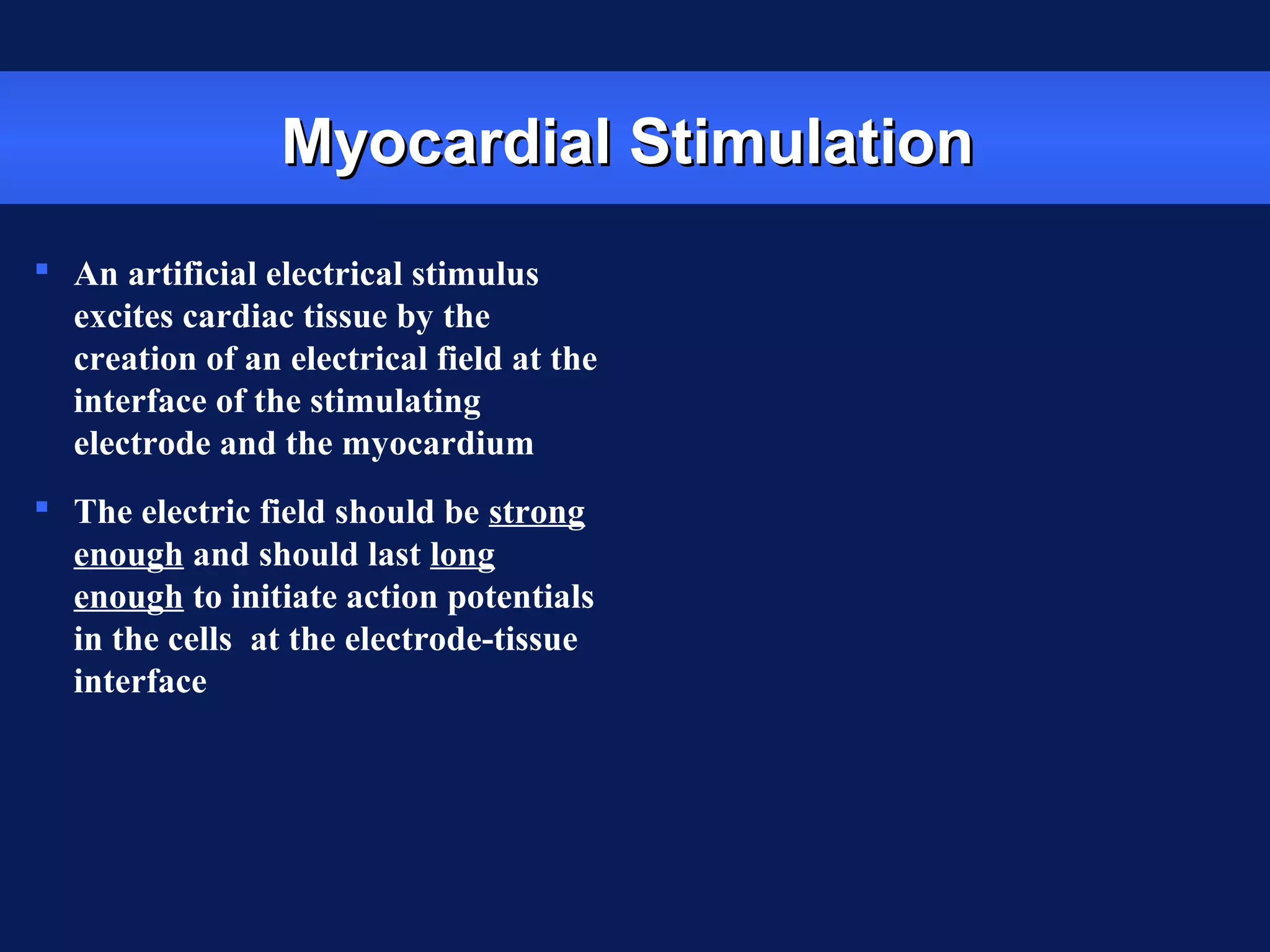 Myocardial StimulationMyocardial Stimulation
 An artificial electrical stimulus
excites cardiac tissue by the
creation of an electrical field at the
interface of the stimulating
electrode and the myocardium
 The electric field should be strong
enough and should last long
enough to initiate action potentials
in the cells at the electrode-tissue
interface
 