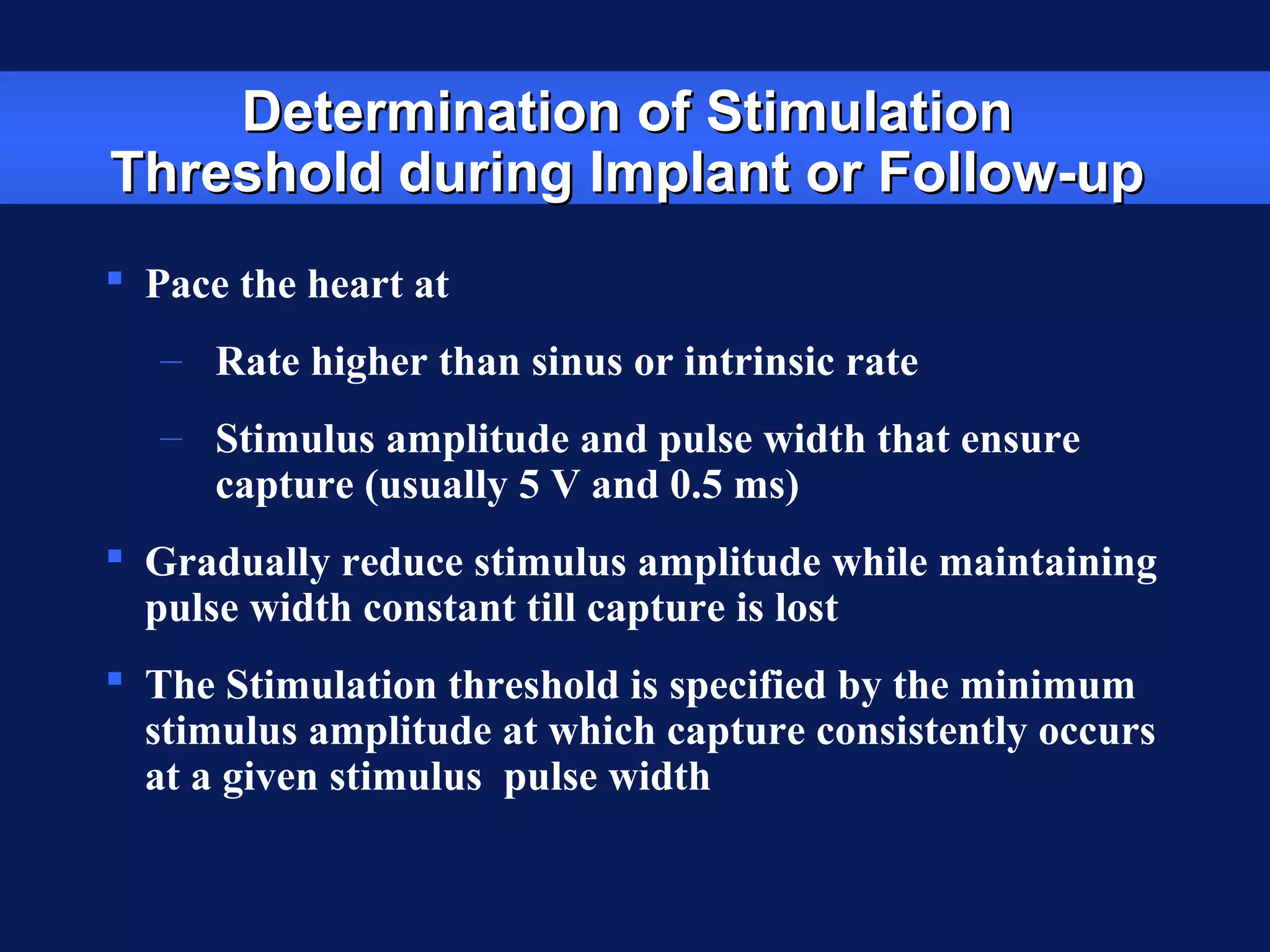 Determination of StimulationDetermination of Stimulation
Threshold during Implant or Follow-upThreshold during Implant or Follow-up
 Pace the heart at
– Rate higher than sinus or intrinsic rate
– Stimulus amplitude and pulse width that ensure
capture (usually 5 V and 0.5 ms)
 Gradually reduce stimulus amplitude while maintaining
pulse width constant till capture is lost
 The Stimulation threshold is specified by the minimum
stimulus amplitude at which capture consistently occurs
at a given stimulus pulse width
 