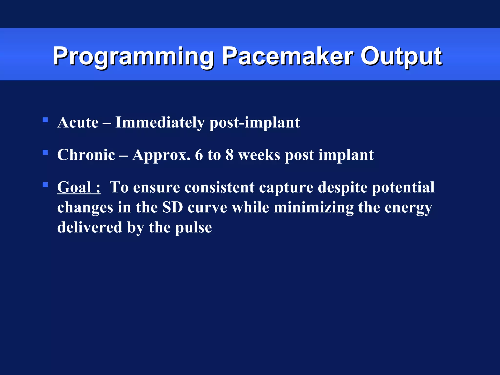 Programming Pacemaker OutputProgramming Pacemaker Output
 Acute – Immediately post-implant
 Chronic – Approx. 6 to 8 weeks post implant
 Goal : To ensure consistent capture despite potential
changes in the SD curve while minimizing the energy
delivered by the pulse
 