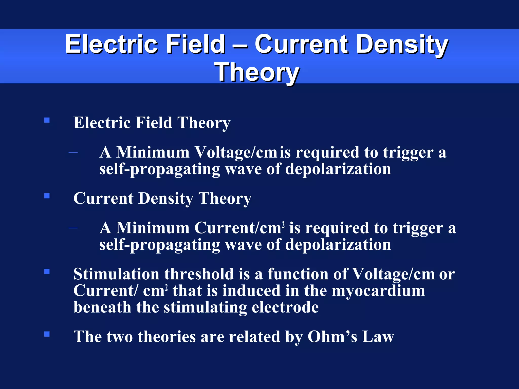 Electric Field – Current DensityElectric Field – Current Density
TheoryTheory
 Electric Field Theory
– A Minimum Voltage/cmis required to trigger a
self-propagating wave of depolarization
 Current Density Theory
– A Minimum Current/cm2
is required to trigger a
self-propagating wave of depolarization
 Stimulation threshold is a function of Voltage/cm or
Current/ cm2
that is induced in the myocardium
beneath the stimulating electrode
 The two theories are related by Ohm’s Law
 