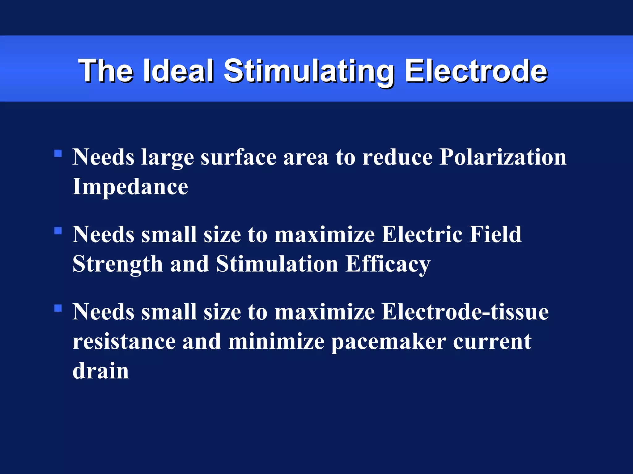 The Ideal Stimulating ElectrodeThe Ideal Stimulating Electrode
 Needs large surface area to reduce Polarization
Impedance
 Needs small size to maximize Electric Field
Strength and Stimulation Efficacy
 Needs small size to maximize Electrode-tissue
resistance and minimize pacemaker current
drain
 