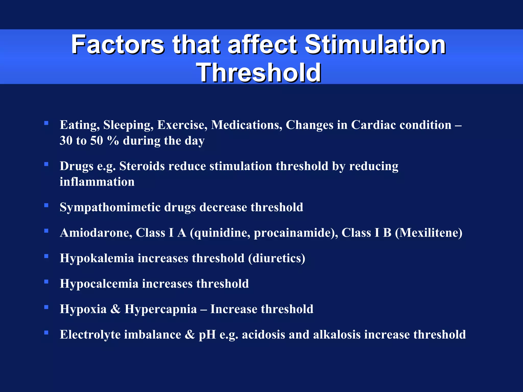 Factors that affect StimulationFactors that affect Stimulation
ThresholdThreshold
 Eating, Sleeping, Exercise, Medications, Changes in Cardiac condition –
30 to 50 % during the day
 Drugs e.g. Steroids reduce stimulation threshold by reducing
inflammation
 Sympathomimetic drugs decrease threshold
 Amiodarone, Class I A (quinidine, procainamide), Class I B (Mexilitene)
 Hypokalemia increases threshold (diuretics)
 Hypocalcemia increases threshold
 Hypoxia & Hypercapnia – Increase threshold
 Electrolyte imbalance & pH e.g. acidosis and alkalosis increase threshold
 