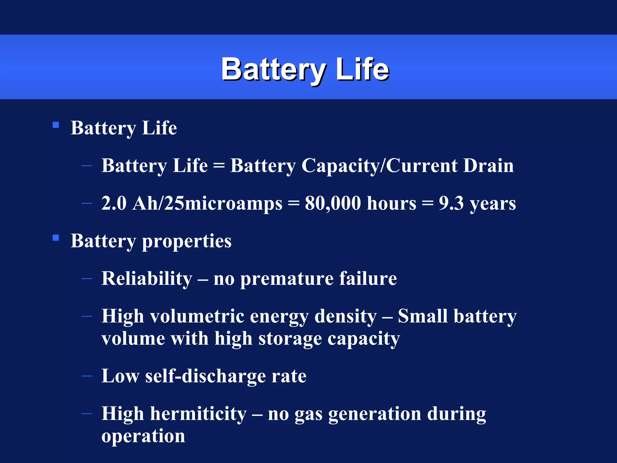 Battery LifeBattery Life
 Battery Life
– Battery Life = Battery Capacity/Current Drain
– 2.0 Ah/25microamps = 80,000 hours = 9.3 years
 Battery properties
– Reliability – no premature failure
– High volumetric energy density – Small battery
volume with high storage capacity
– Low self-discharge rate
– High hermiticity – no gas generation during
operation
 
