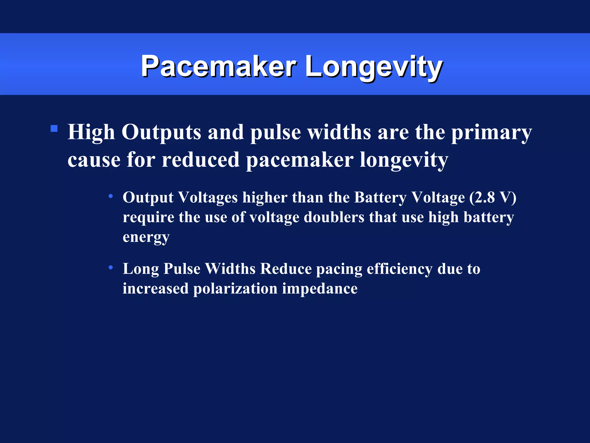 Pacemaker LongevityPacemaker Longevity
 High Outputs and pulse widths are the primary
cause for reduced pacemaker longevity
• Output Voltages higher than the Battery Voltage (2.8 V)
require the use of voltage doublers that use high battery
energy
• Long Pulse Widths Reduce pacing efficiency due to
increased polarization impedance
 